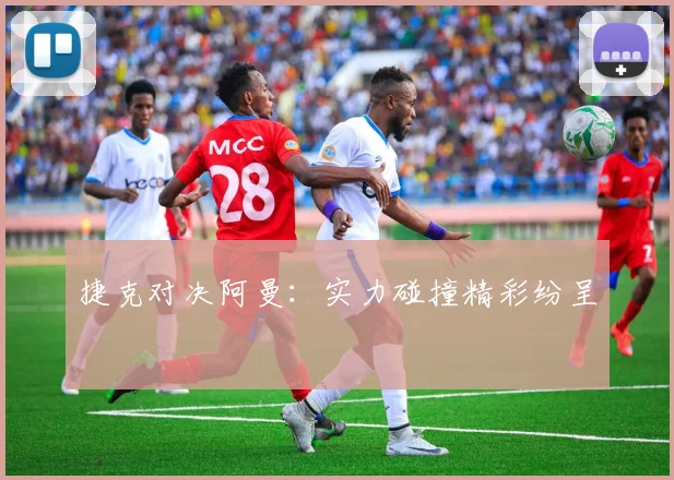 捷克对决阿曼：实力碰撞精彩纷呈
