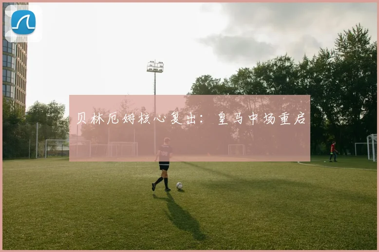 贝林厄姆核心复出：皇马中场重启