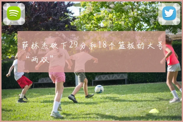萨林杰砍下29分和18个篮板的大号“两双”
