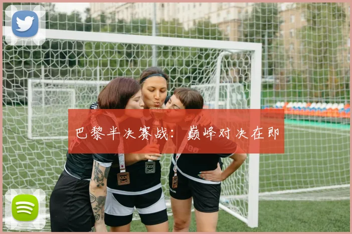 巴黎半决赛战：巅峰对决在即