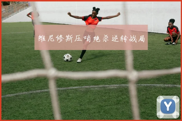 维尼修斯压哨绝杀逆转战局