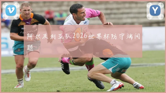 阿尔及利亚队2026世界杯防守端问题