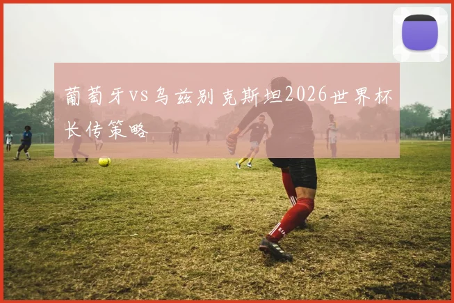 葡萄牙vs乌兹别克斯坦2026世界杯长传策略