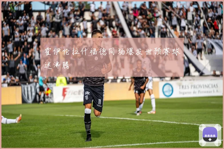 霍伊伦拉什福德同场爆发世预赛球迷沸腾