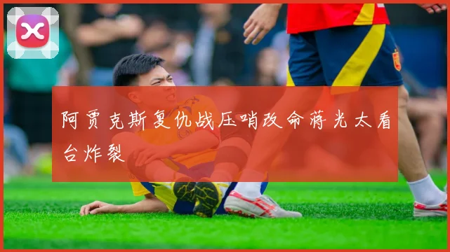 阿贾克斯复仇战压哨改命蒋光太看台炸裂