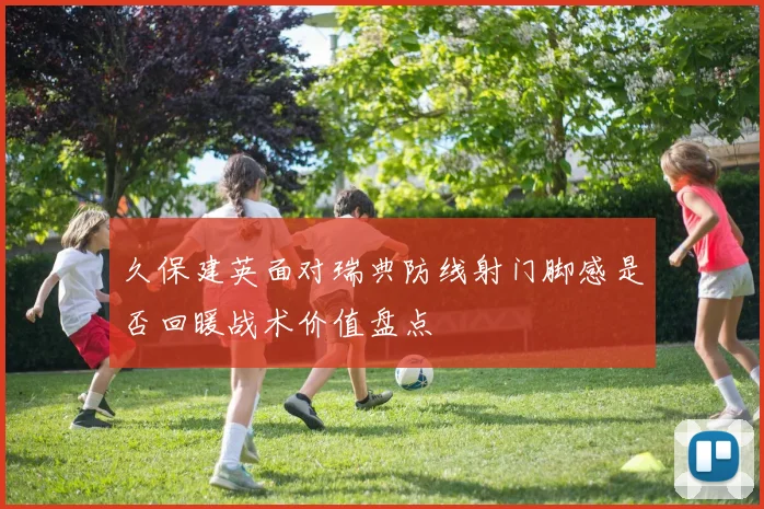 久保建英面对瑞典防线射门脚感是否回暖战术价值盘点