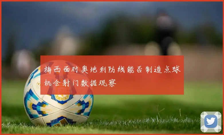 梅西面对奥地利防线能否制造点球机会射门数据观察