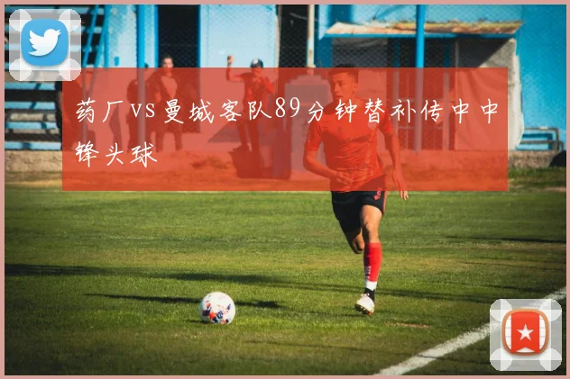 药厂vs曼城客队89分钟替补传中中锋头球