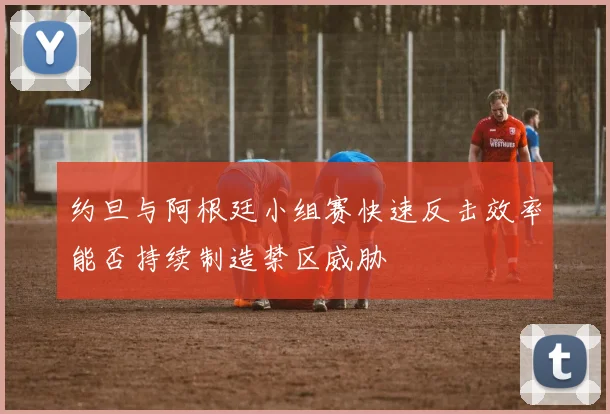 约旦与阿根廷小组赛快速反击效率能否持续制造禁区威胁