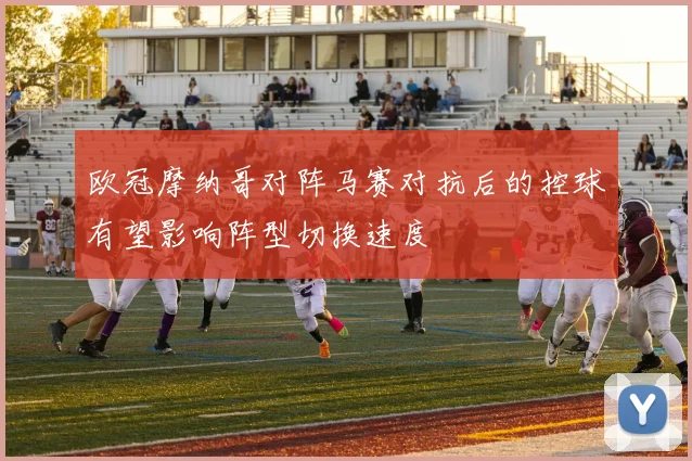 欧冠摩纳哥对阵马赛对抗后的控球有望影响阵型切换速度