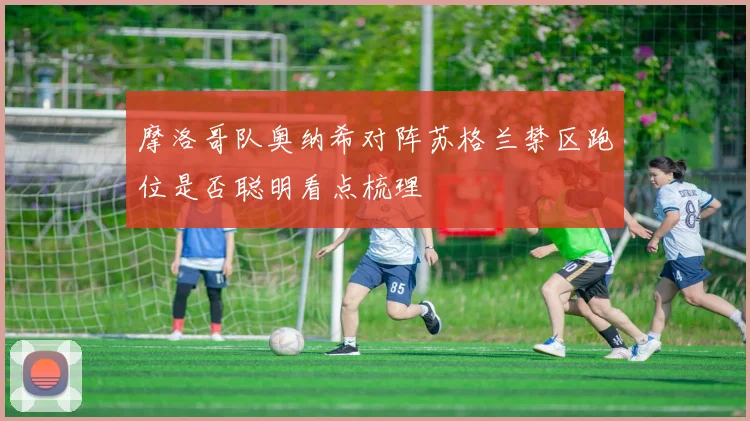 摩洛哥队奥纳希对阵苏格兰禁区跑位是否聪明看点梳理