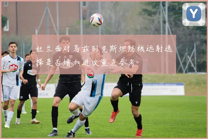 杜兰面对乌兹别克斯坦防线远射选择是否增加进攻重点参考