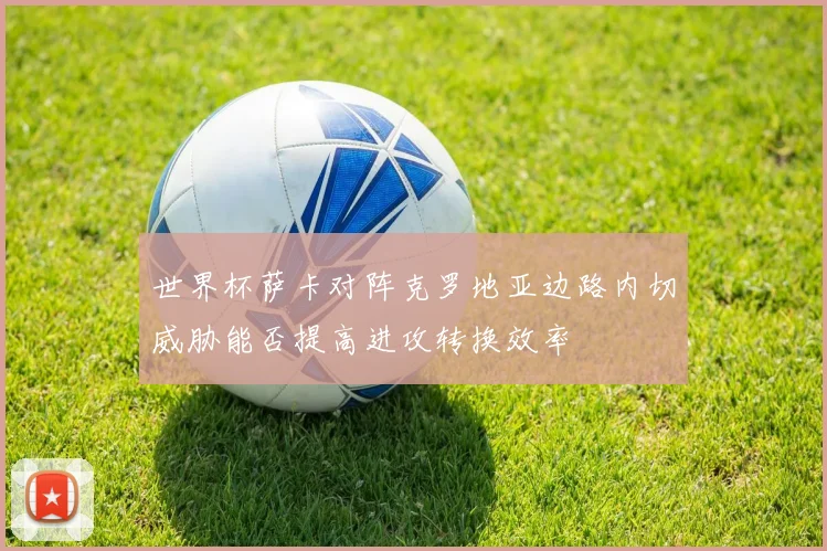 世界杯萨卡对阵克罗地亚边路内切威胁能否提高进攻转换效率
