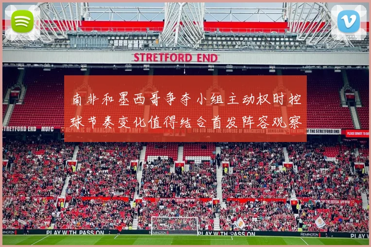 南非和墨西哥争夺小组主动权时控球节奏变化值得结合首发阵容观察