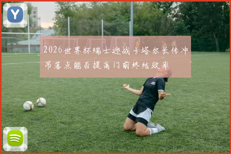 2026世界杯瑞士迎战卡塔尔长传冲吊落点能否提高门前终结效率