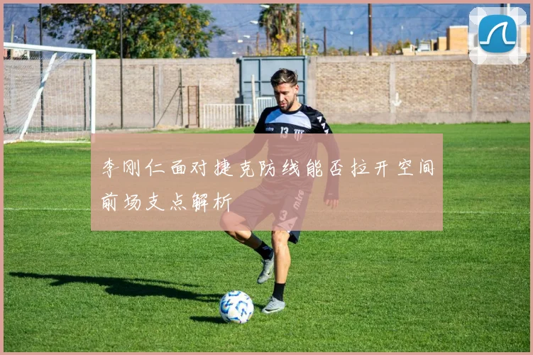 李刚仁面对捷克防线能否拉开空间前场支点解析