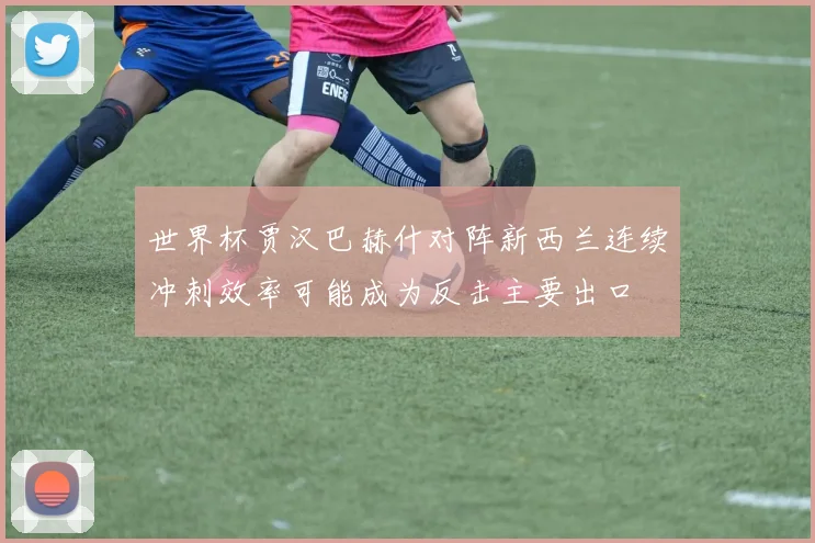 世界杯贾汉巴赫什对阵新西兰连续冲刺效率可能成为反击主要出口