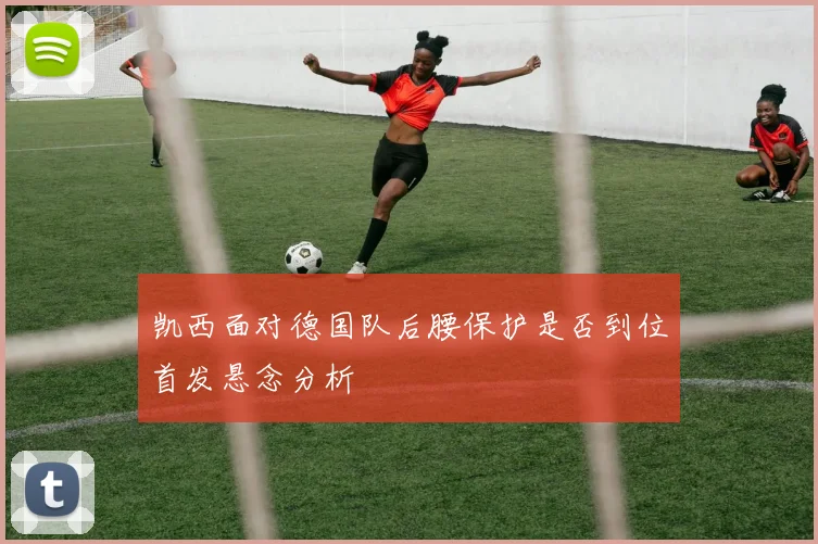 凯西面对德国队后腰保护是否到位首发悬念分析