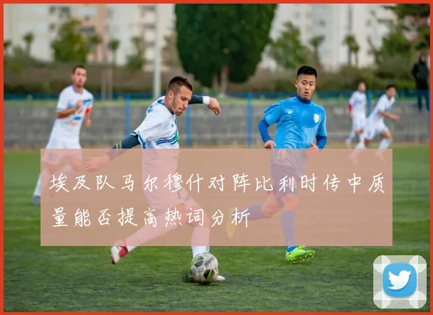 埃及队马尔穆什对阵比利时传中质量能否提高热词分析