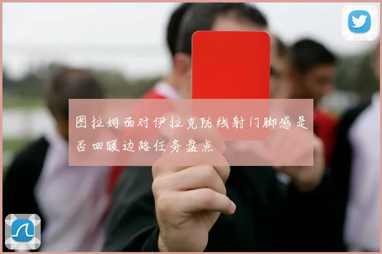 图拉姆面对伊拉克防线射门脚感是否回暖边路任务盘点