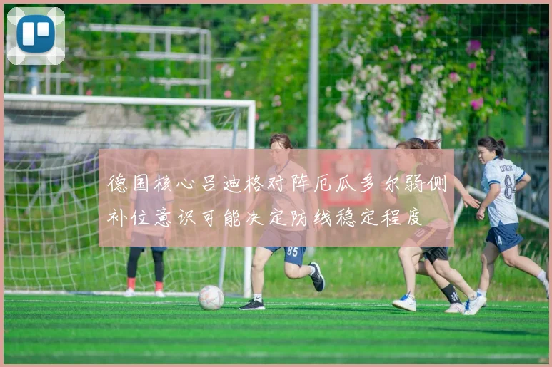 德国核心吕迪格对阵厄瓜多尔弱侧补位意识可能决定防线稳定程度