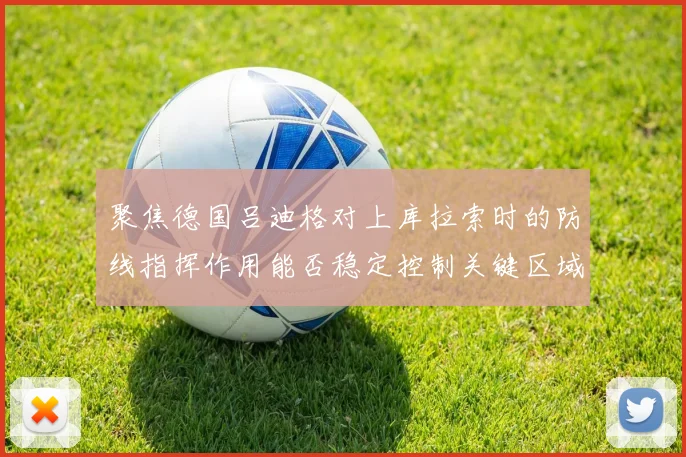 聚焦德国吕迪格对上库拉索时的防线指挥作用能否稳定控制关键区域