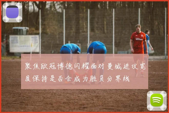 聚焦欧冠博德闪耀面对曼城进攻宽度保持是否会成为胜负分界线