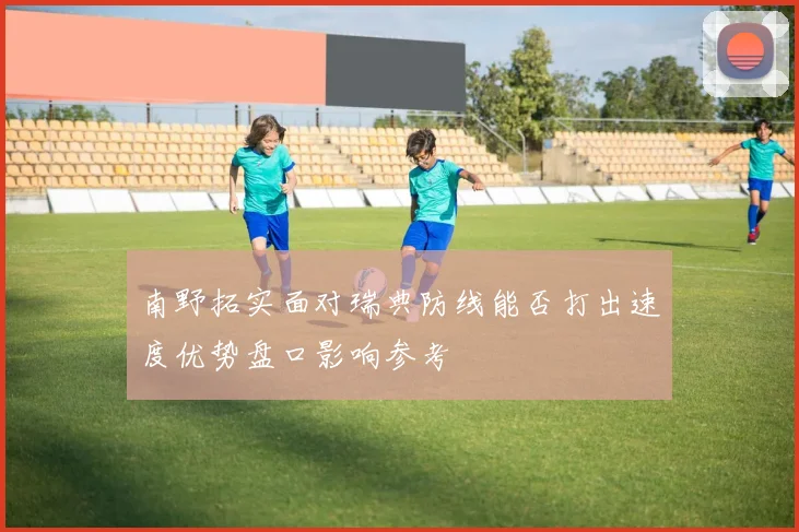 南野拓实面对瑞典防线能否打出速度优势盘口影响参考