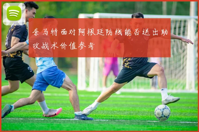 奈马特面对阿根廷防线能否送出助攻战术价值参考