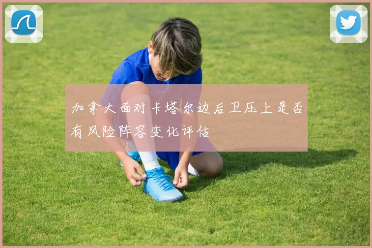 加拿大面对卡塔尔边后卫压上是否有风险阵容变化评估