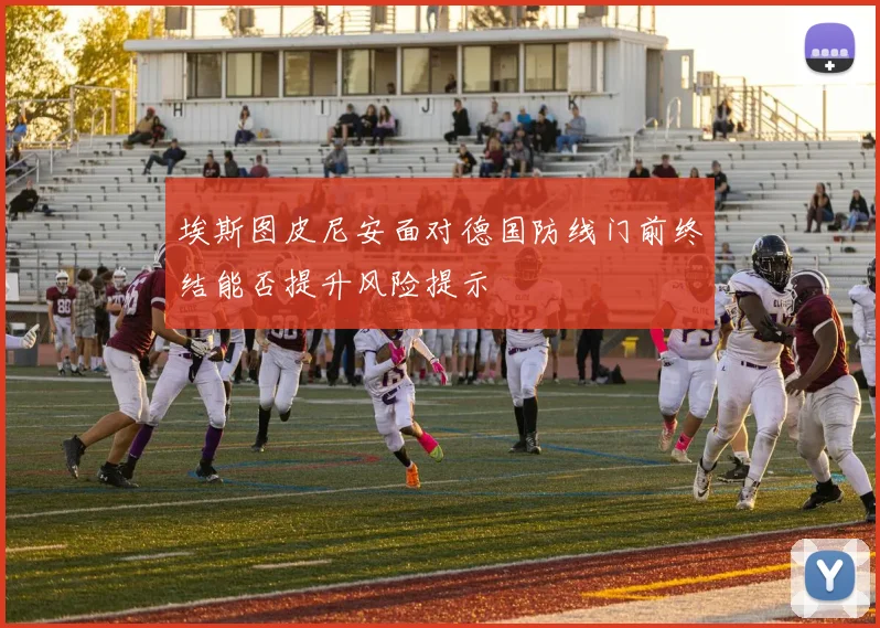 埃斯图皮尼安面对德国防线门前终结能否提升风险提示