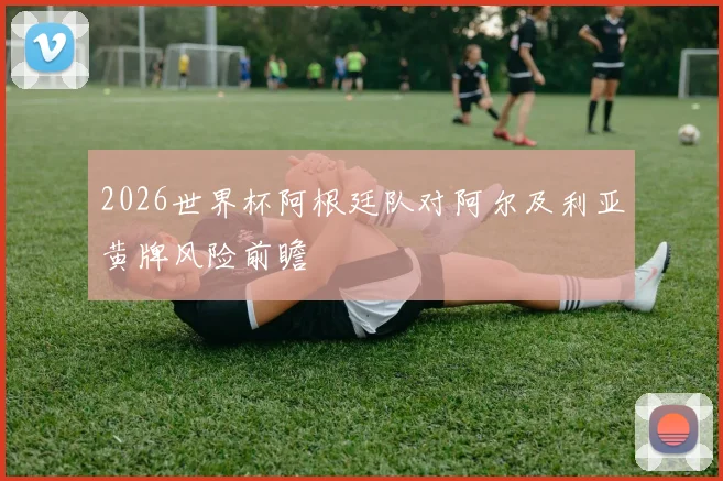 2026世界杯阿根廷队对阿尔及利亚黄牌风险前瞻