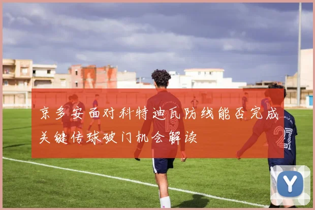 京多安面对科特迪瓦防线能否完成关键传球破门机会解读