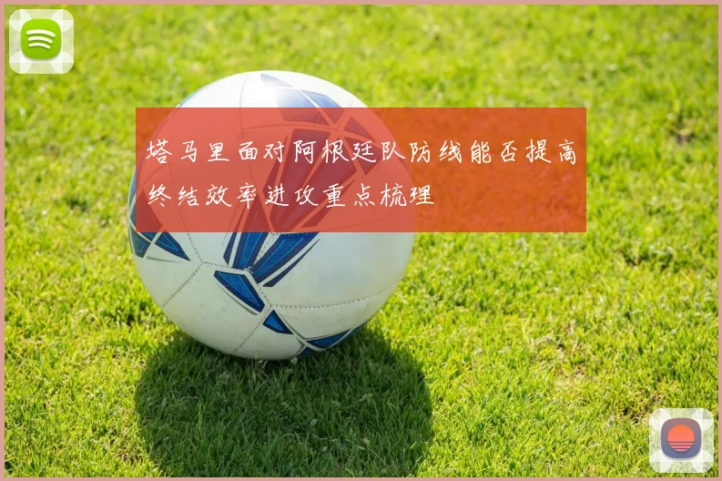 塔马里面对阿根廷队防线能否提高终结效率进攻重点梳理